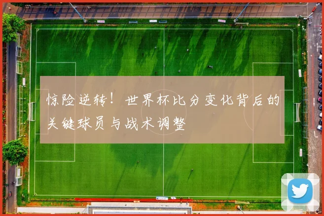 惊险逆转！世界杯比分变化背后的关键球员与战术调整
