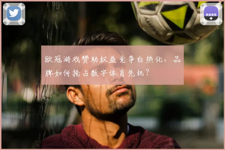 欧冠游戏赞助权益竞争白热化，品牌如何抢占数字体育先机？