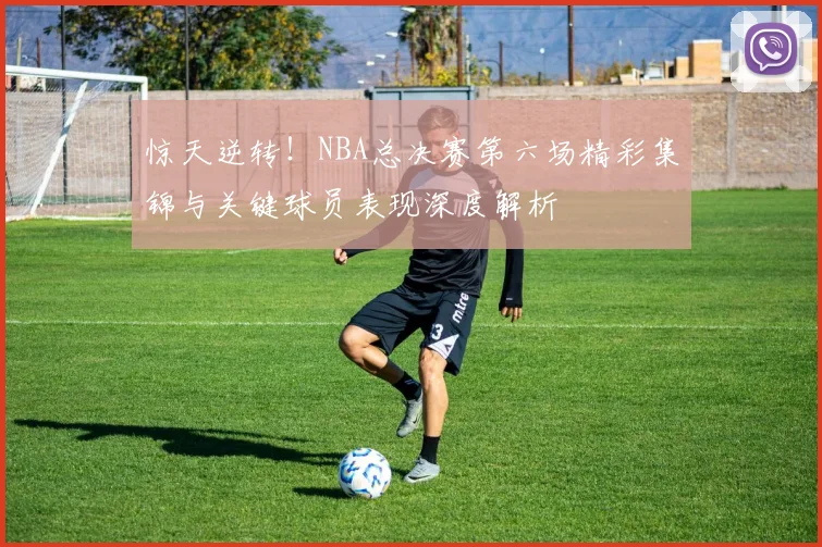 惊天逆转！NBA总决赛第六场精彩集锦与关键球员表现深度解析