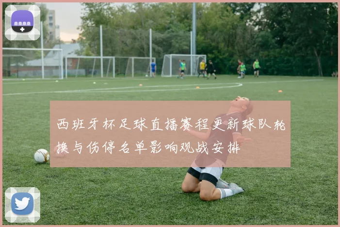 西班牙杯足球直播赛程更新球队轮换与伤停名单影响观战安排