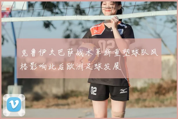 克鲁伊夫巴萨战术革新重塑球队风格影响此后欧洲足球发展