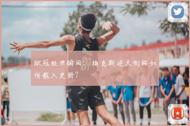 欧冠经典瞬间：梅克斯逆天倒钩如何载入史册？