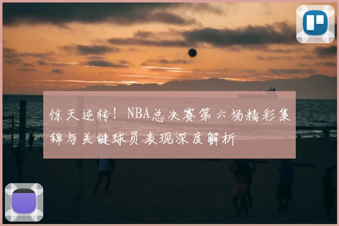 惊天逆转！NBA总决赛第六场精彩集锦与关键球员表现深度解析