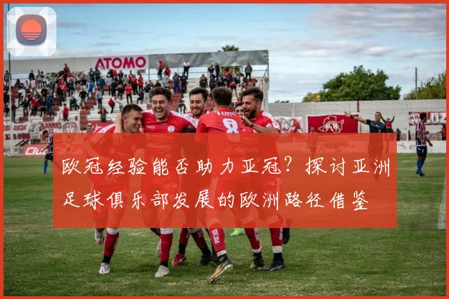 欧冠经验能否助力亚冠？探讨亚洲足球俱乐部发展的欧洲路径借鉴