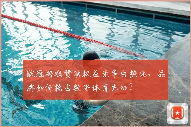 欧冠游戏赞助权益竞争白热化，品牌如何抢占数字体育先机？