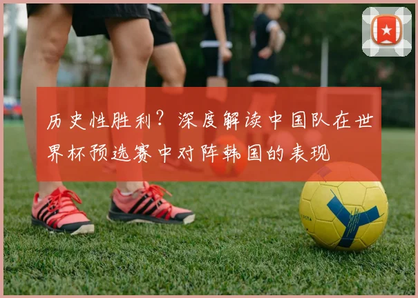 历史性胜利？深度解读中国队在世界杯预选赛中对阵韩国的表现