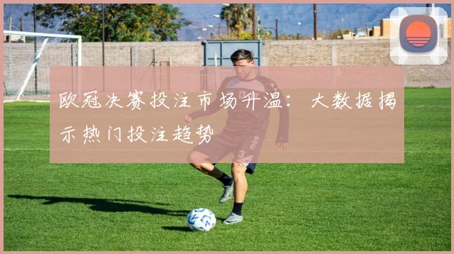 欧冠决赛投注市场升温：大数据揭示热门投注趋势