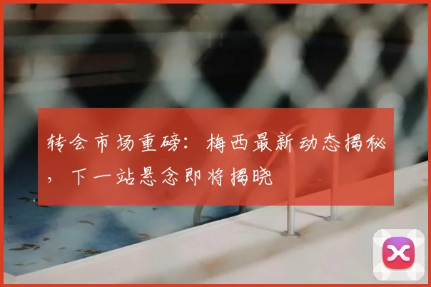 转会市场重磅：梅西最新动态揭秘，下一站悬念即将揭晓