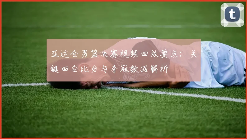 亚运会男篮决赛视频回放要点：关键回合比分与夺冠数据解析