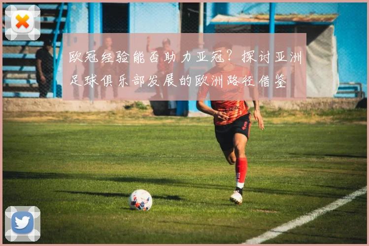 欧冠经验能否助力亚冠？探讨亚洲足球俱乐部发展的欧洲路径借鉴