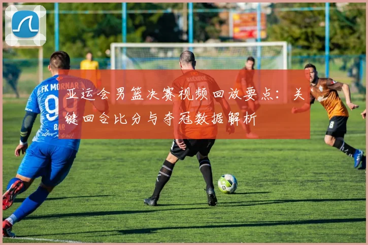 亚运会男篮决赛视频回放要点：关键回合比分与夺冠数据解析